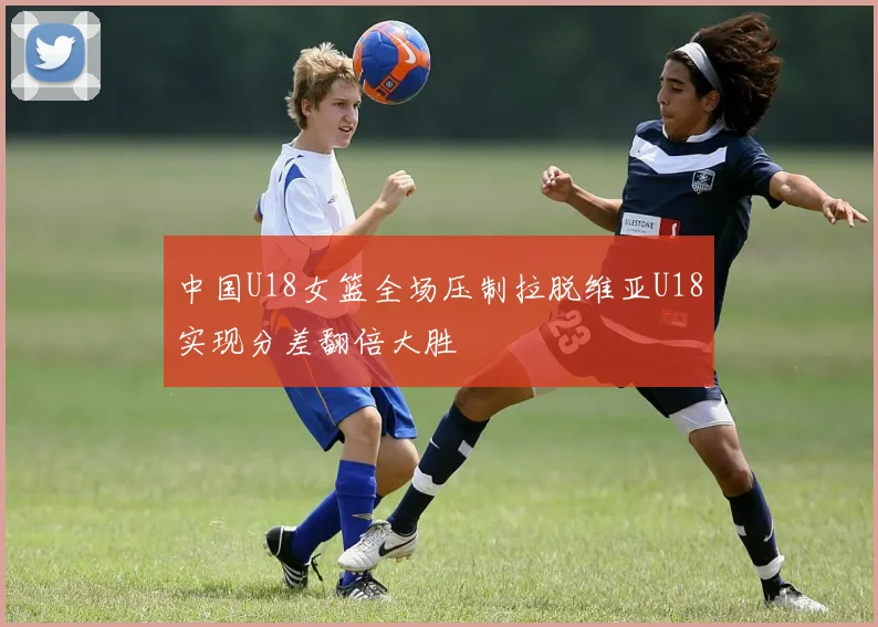 中国U18女篮全场压制拉脱维亚U18实现分差翻倍大胜