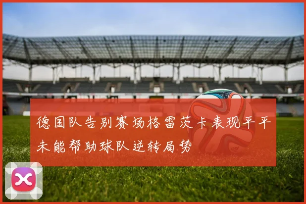 德国队告别赛场格雷茨卡表现平平未能帮助球队逆转局势