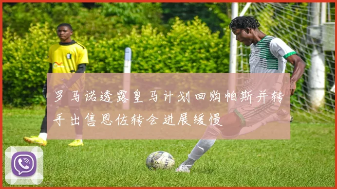 罗马诺透露皇马计划回购帕斯并转手出售恩佐转会进展缓慢