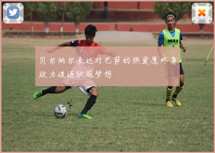 贝尔纳尔表达对巴萨的热爱愿终身效力追逐欧冠梦想