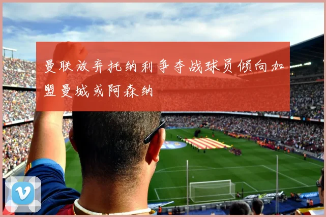 曼联放弃托纳利争夺战球员倾向加盟曼城或阿森纳