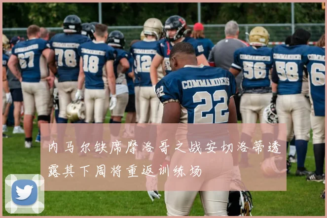 内马尔缺席摩洛哥之战安切洛蒂透露其下周将重返训练场