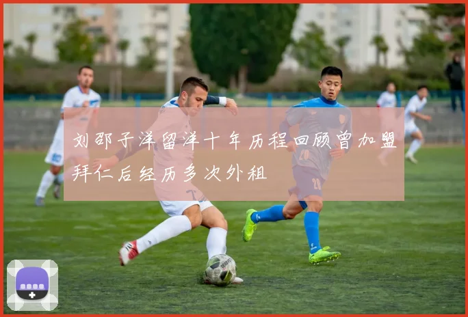 刘邵子洋留洋十年历程回顾曾加盟拜仁后经历多次外租