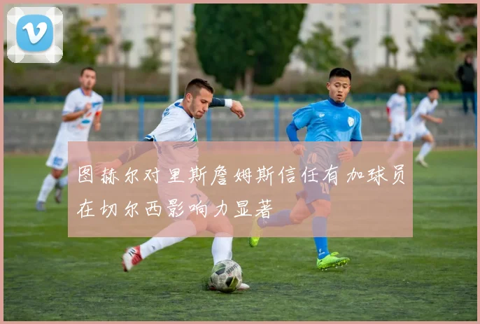 图赫尔对里斯詹姆斯信任有加球员在切尔西影响力显著