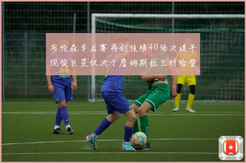 布伦森季后赛再创佳绩40场次追平现役巨星仅次于詹姆斯杜兰特哈登