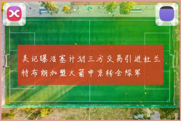 美记曝活塞计划三方交易引进杜兰特布朗加盟火箭申京转会绿军