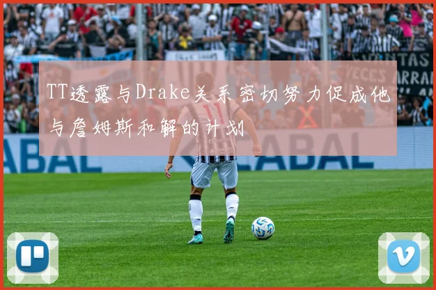 TT透露与Drake关系密切努力促成他与詹姆斯和解的计划